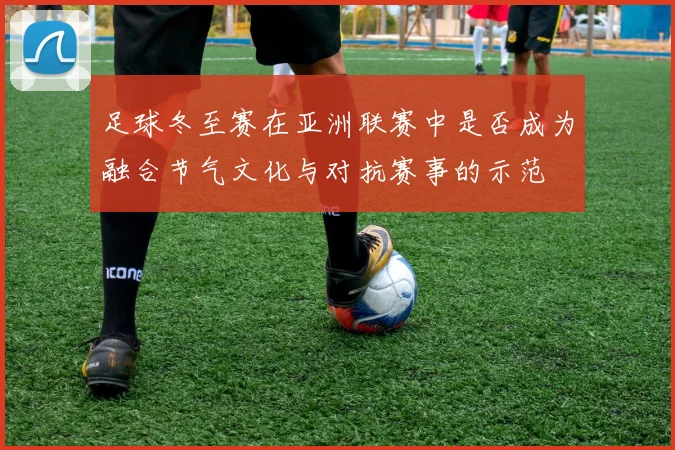 足球冬至赛在亚洲联赛中是否成为融合节气文化与对抗赛事的示范