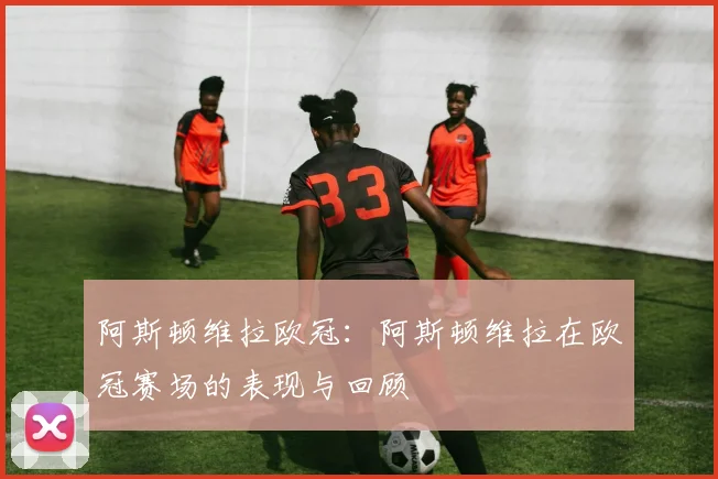 阿斯顿维拉欧冠：阿斯顿维拉在欧冠赛场的表现与回顾