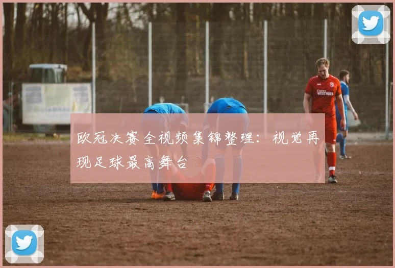 欧冠决赛全视频集锦整理：视觉再现足球最高舞台