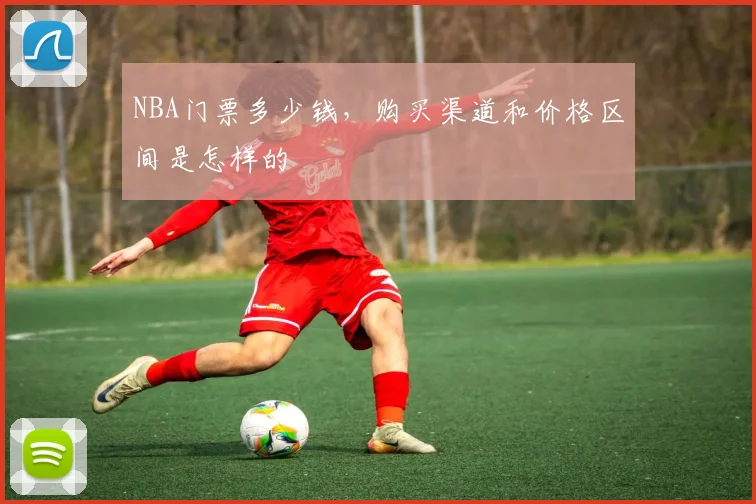 NBA门票多少钱，购买渠道和价格区间是怎样的